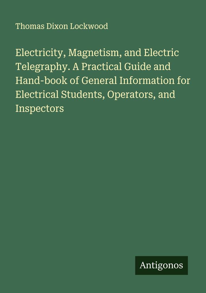 Electricity Magnetism and Electric Telegraphy. A Practical Guide and Hand-book of General Information for Electrical Students Operators and Inspectors