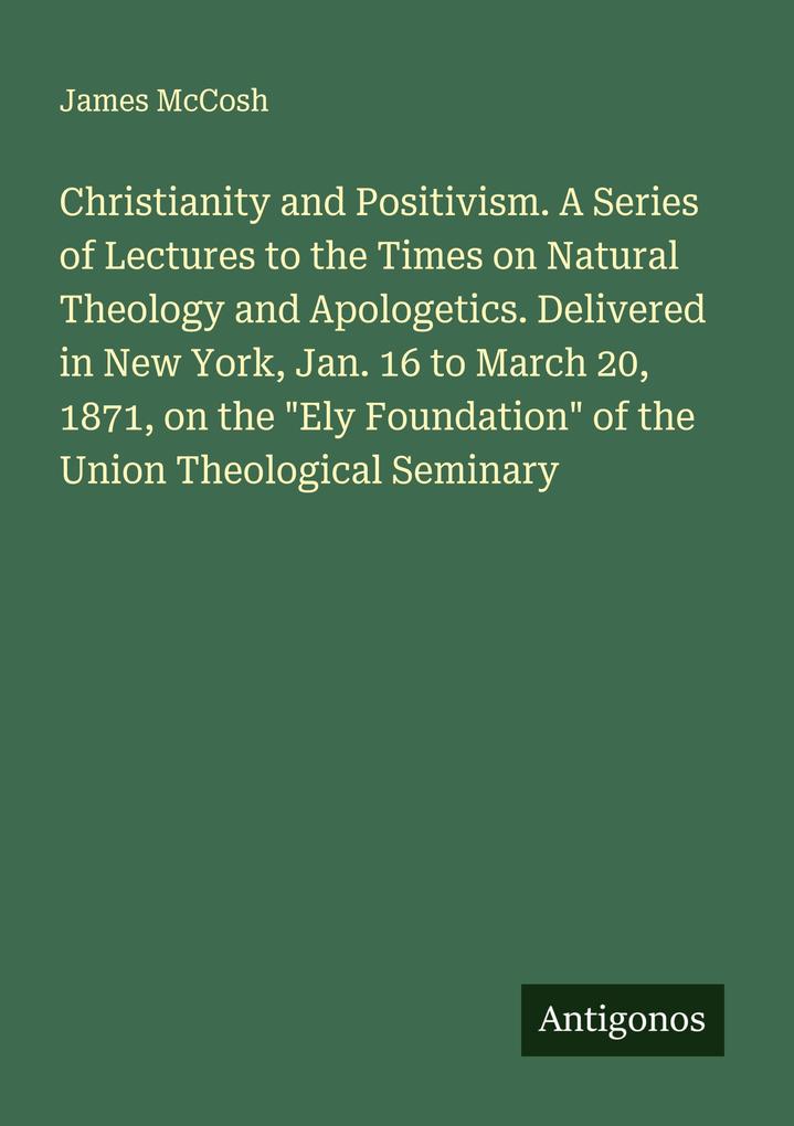 Christianity and Positivism. A Series of Lectures to the Times on Natural Theology and Apologetics. Delivered in New York Jan. 16 to March 20 1871 on the 'Ely Foundation' of the Union Theological Seminary