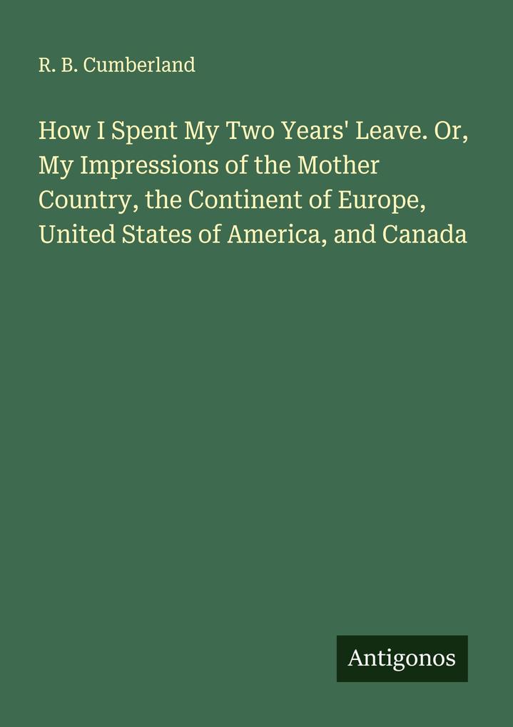 How I Spent My Two Years' Leave. Or My Impressions of the Mother Country the Continent of Europe United States of America and Canada