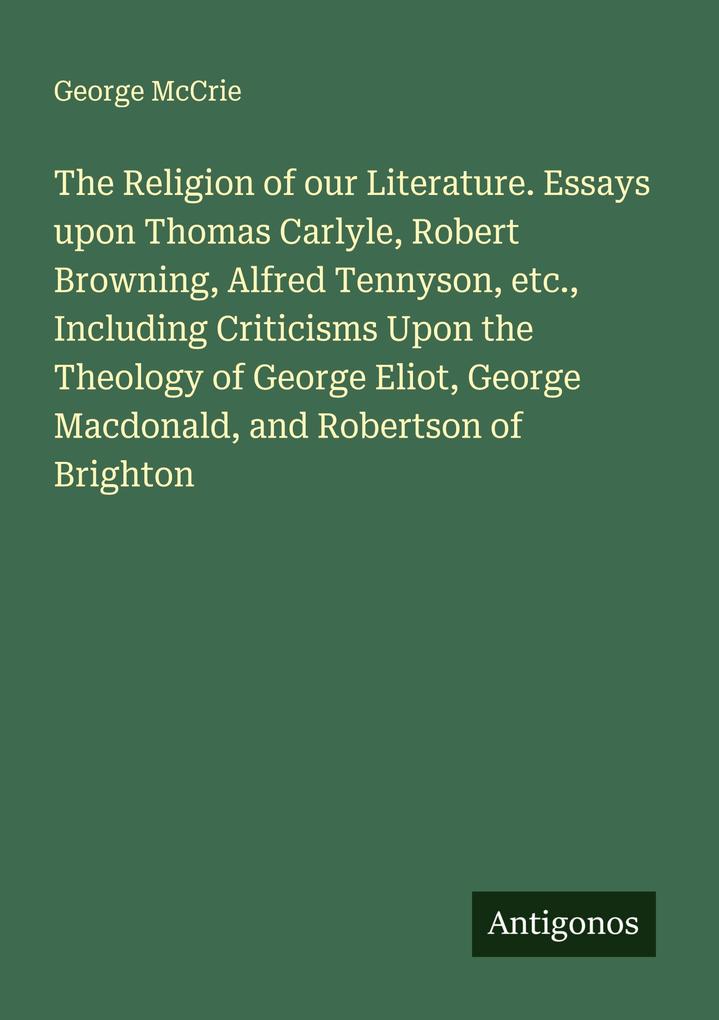 The Religion of our Literature. Essays upon Thomas Carlyle Robert Browning Alfred Tennyson etc. Including Criticisms Upon the Theology of George Eliot George Macdonald and Robertson of Brighton