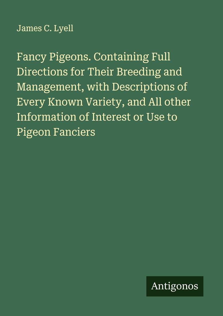 Fancy Pigeons. Containing Full Directions for Their Breeding and Management with Descriptions of Every Known Variety and All other Information of Interest or Use to Pigeon Fanciers