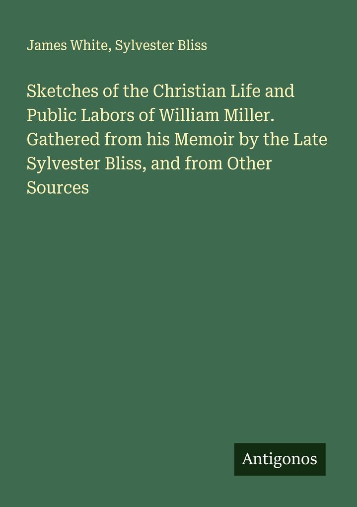 Sketches of the Christian Life and Public Labors of William Miller. Gathered from his Memoir by the Late Sylvester Bliss and from Other Sources