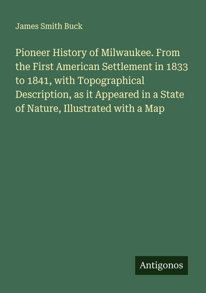 Pioneer History of Milwaukee. From the First American Settlement in 1833 to 1841 with Topographical Description as it Appeared in a State of Nature Illustrated with a Map