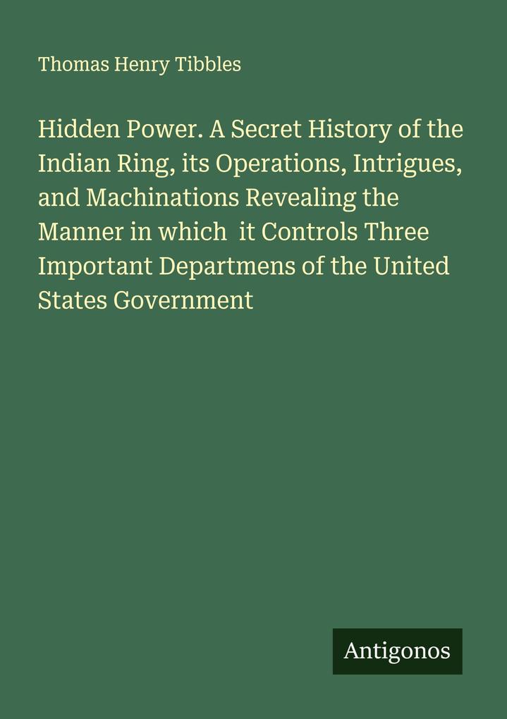 Hidden Power. A Secret History of the Indian Ring its Operations Intrigues and Machinations Revealing the Manner in which it Controls Three Important Departmens of the United States Government