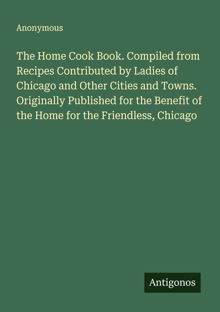 The Home Cook Book. Compiled from Recipes Contributed by Ladies of Chicago and Other Cities and Towns. Originally Published for the Benefit of the Home for the Friendless Chicago
