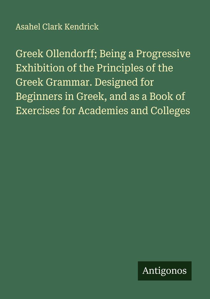 Greek Ollendorff; Being a Progressive Exhibition of the Principles of the Greek Grammar. Designed for Beginners in Greek and as a Book of Exercises for Academies and Colleges