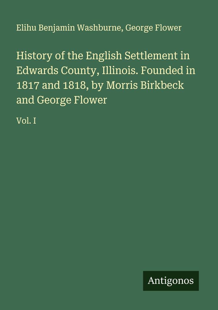 History of the English Settlement in Edwards County Illinois. Founded in 1817 and 1818 by Morris Birkbeck and George Flower