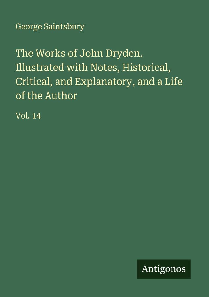 The Works of John Dryden. Illustrated with Notes Historical Critical and Explanatory and a Life of the Author