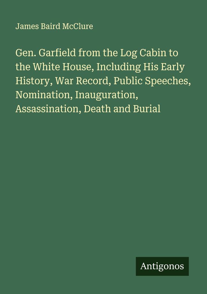 Gen. Garfield from the Log Cabin to the White House Including His Early History War Record Public Speeches Nomination Inauguration Assassination Death and Burial