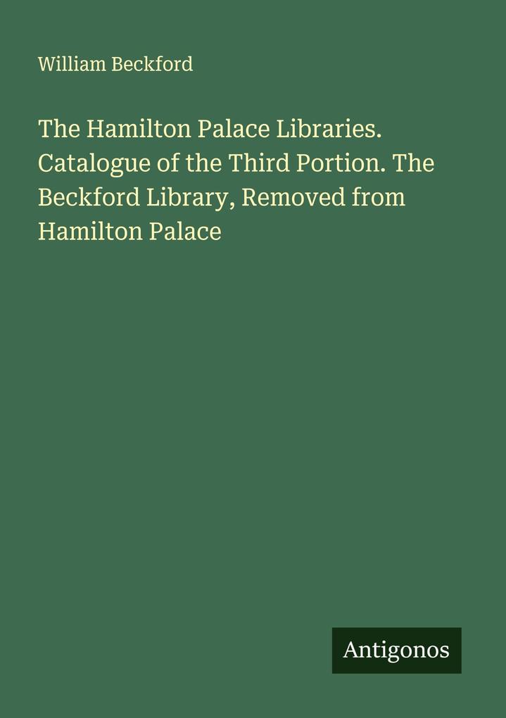 The Hamilton Palace Libraries. Catalogue of the Third Portion. The Beckford Library Removed from Hamilton Palace