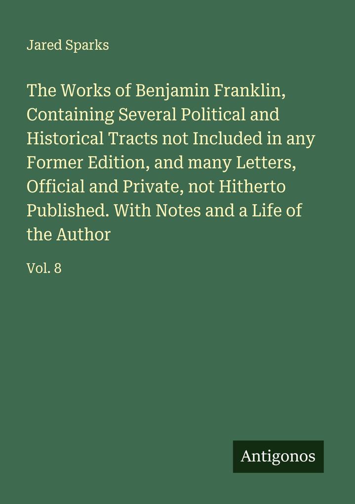 The Works of Benjamin Franklin Containing Several Political and Historical Tracts not Included in any Former Edition and many Letters Official and Private not Hitherto Published. With Notes and a Life of the Author