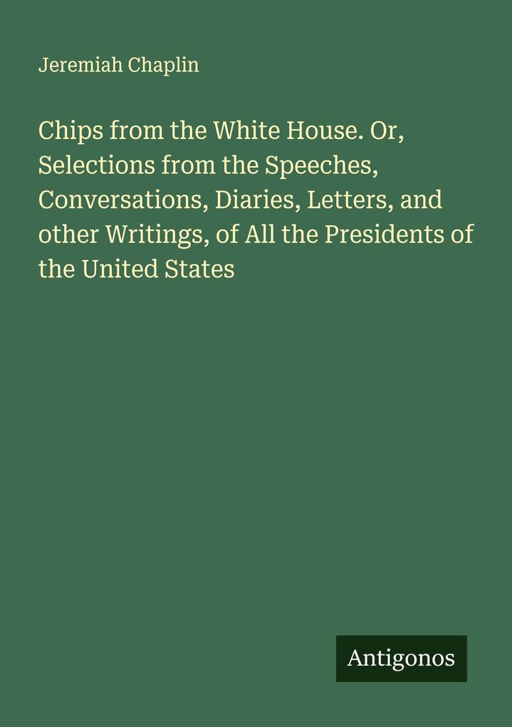 Chips from the White House. Or Selections from the Speeches Conversations Diaries Letters and other Writings of All the Presidents of the United States