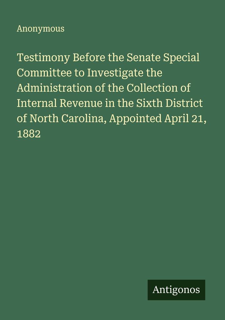 Testimony Before the Senate Special Committee to Investigate the Administration of the Collection of Internal Revenue in the Sixth District of North Carolina Appointed April 21 1882