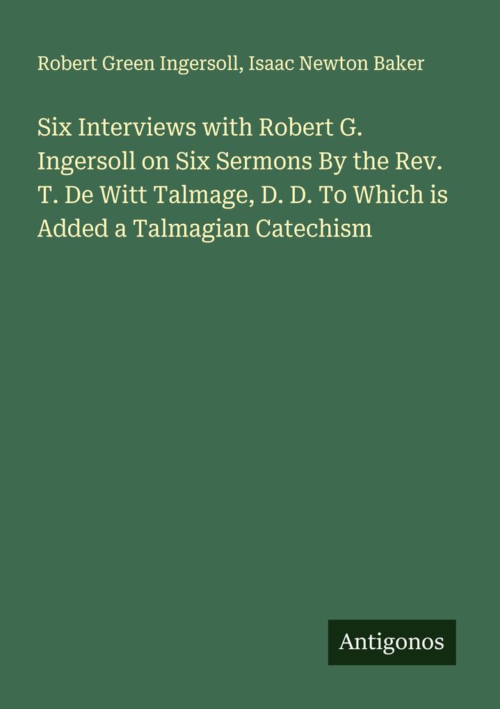 Six Interviews with Robert G. Ingersoll on Six Sermons By the Rev. T. De Witt Talmage D. D. To Which is Added a Talmagian Catechism