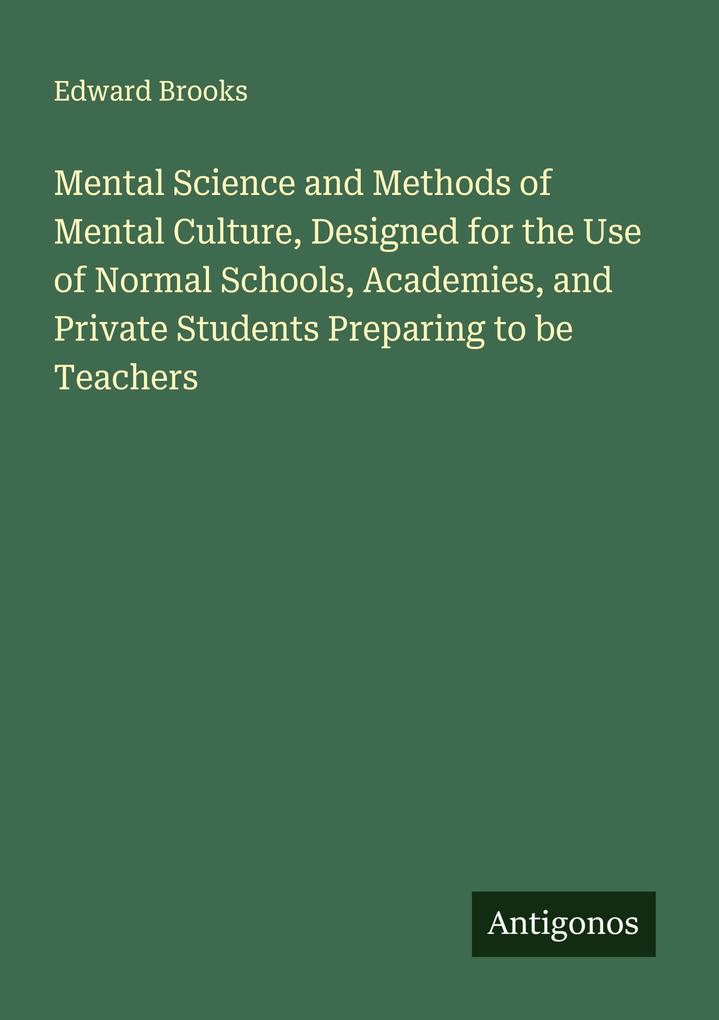 Mental Science and Methods of Mental Culture Designed for the Use of Normal Schools Academies and Private Students Preparing to be Teachers