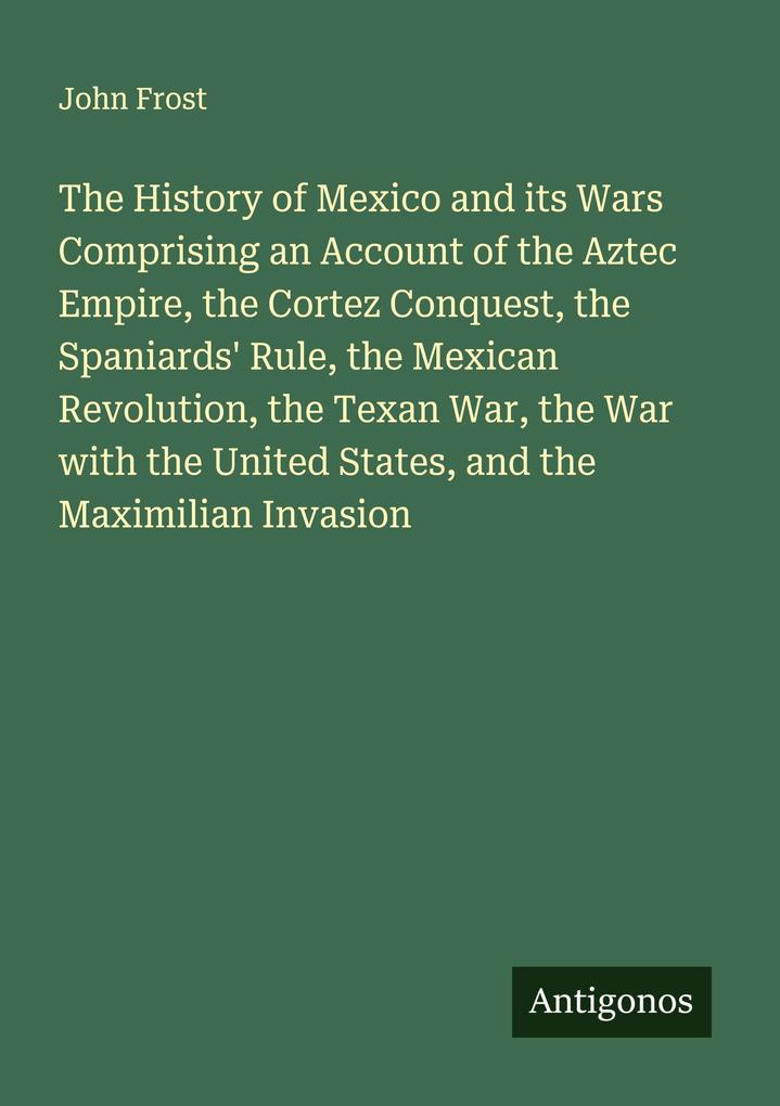 The History of Mexico and its Wars Comprising an Account of the Aztec Empire the Cortez Conquest the Spaniards' Rule the Mexican Revolution the Texan War the War with the United States and the Maximilian Invasion