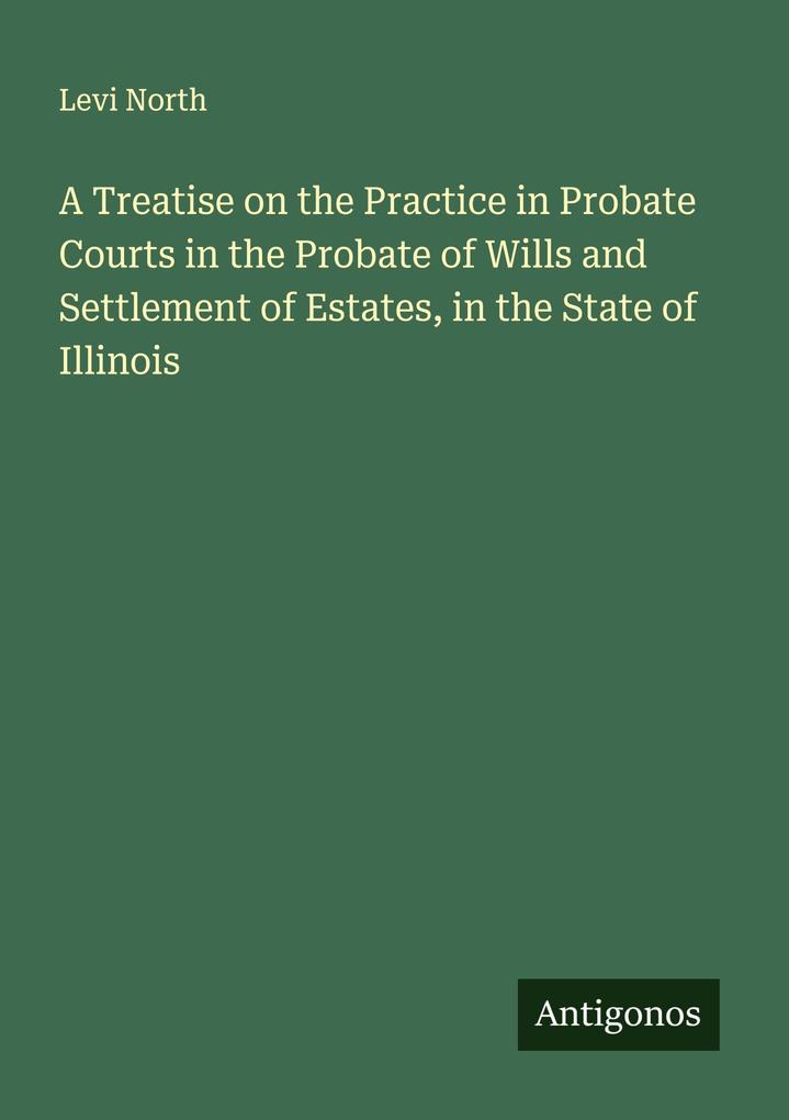 A Treatise on the Practice in Probate Courts in the Probate of Wills and Settlement of Estates in the State of Illinois