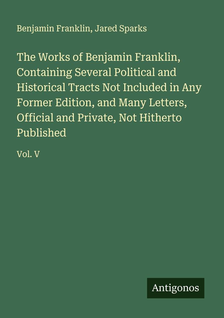 The Works of Benjamin Franklin Containing Several Political and Historical Tracts Not Included in Any Former Edition and Many Letters Official and Private Not Hitherto Published