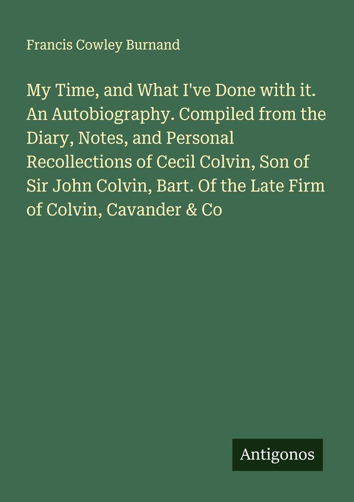 My Time and What I've Done with it. An Autobiography. Compiled from the Diary Notes and Personal Recollections of Cecil Colvin Son of Sir John Colvin Bart. Of the Late Firm of Colvin Cavander & Co