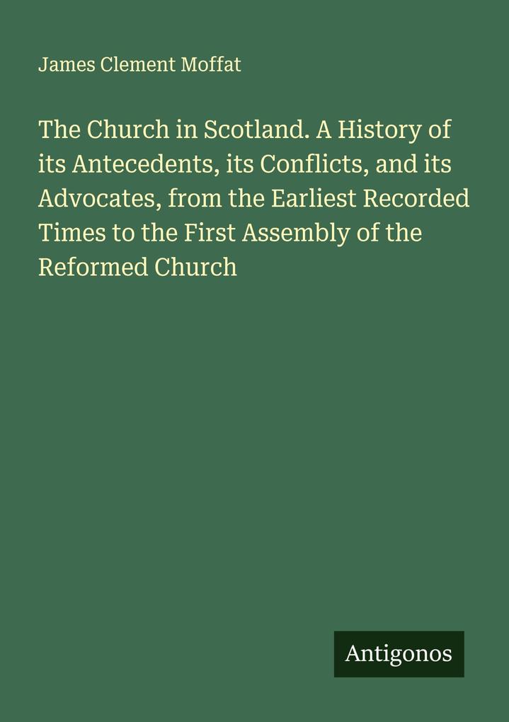 The Church in Scotland. A History of its Antecedents its Conflicts and its Advocates from the Earliest Recorded Times to the First Assembly of the Reformed Church