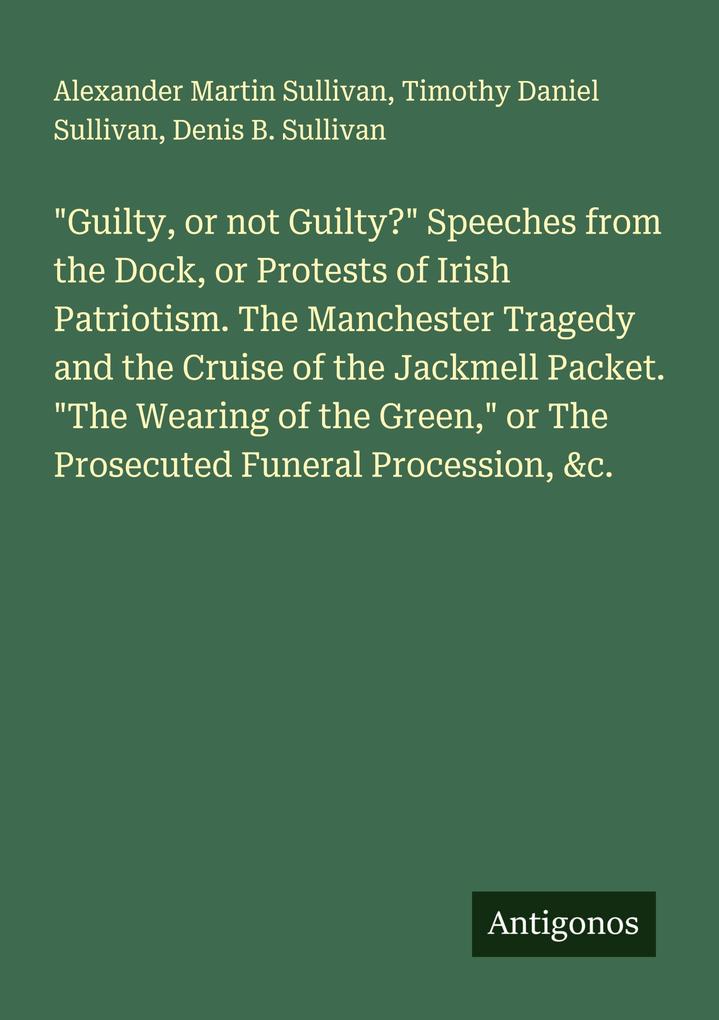 'Guilty or not Guilty?' Speeches from the Dock or Protests of Irish Patriotism. The Manchester Tragedy and the Cruise of the Jackmell Packet. 'The Wearing of the Green' or The Prosecuted Funeral Procession &c.