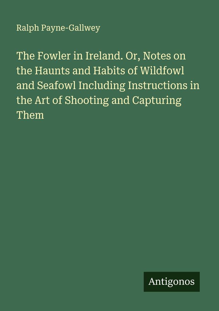 The Fowler in Ireland. Or Notes on the Haunts and Habits of Wildfowl and Seafowl Including Instructions in the Art of Shooting and Capturing Them
