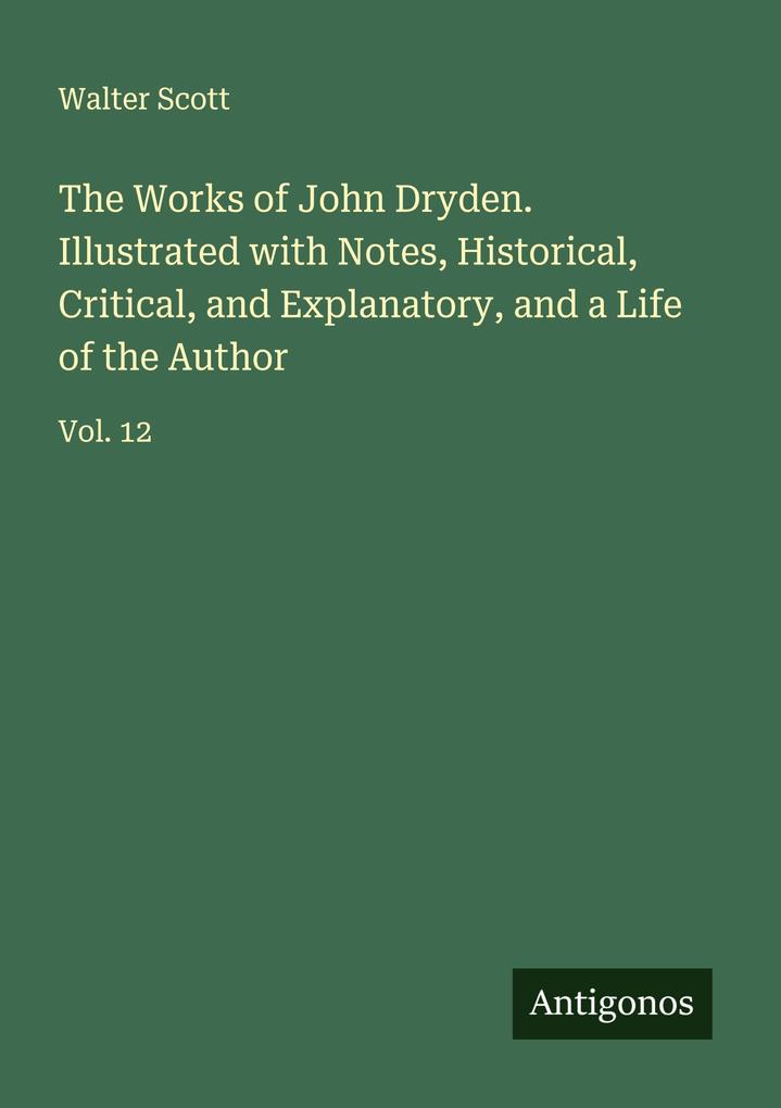 The Works of John Dryden. Illustrated with Notes Historical Critical and Explanatory and a Life of the Author