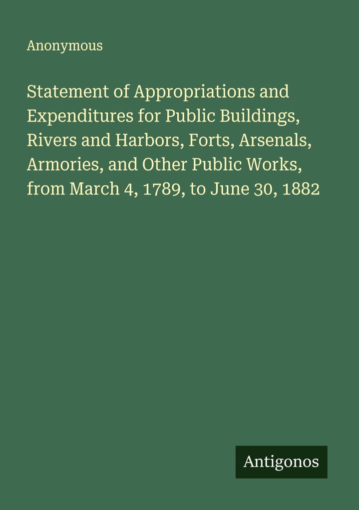 Statement of Appropriations and Expenditures for Public Buildings Rivers and Harbors Forts Arsenals Armories and Other Public Works from March 4 1789 to June 30 1882