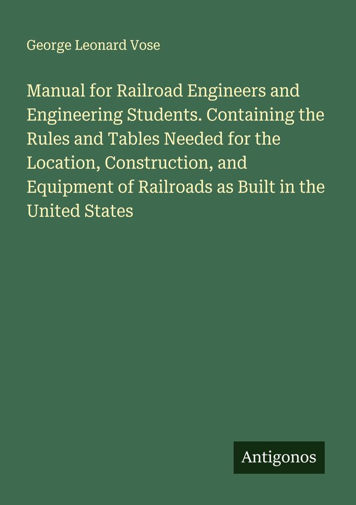Manual for Railroad Engineers and Engineering Students. Containing the Rules and Tables Needed for the Location Construction and Equipment of Railroads as Built in the United States