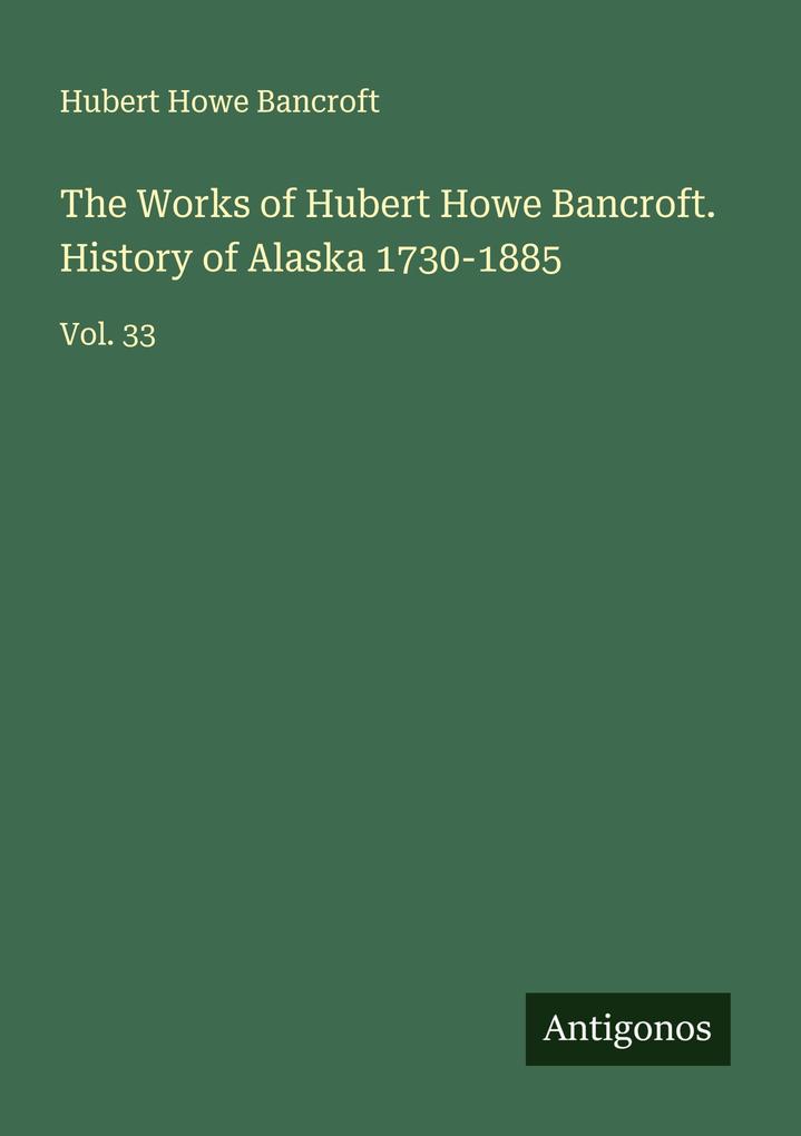 The Works of Hubert Howe Bancroft. History of Alaska 1730-1885
