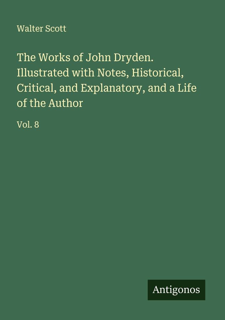 The Works of John Dryden. Illustrated with Notes Historical Critical and Explanatory and a Life of the Author