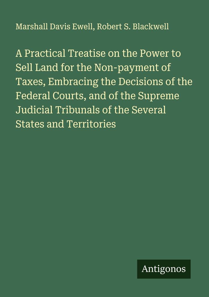 A Practical Treatise on the Power to Sell Land for the Non-payment of Taxes Embracing the Decisions of the Federal Courts and of the Supreme Judicial Tribunals of the Several States and Territories