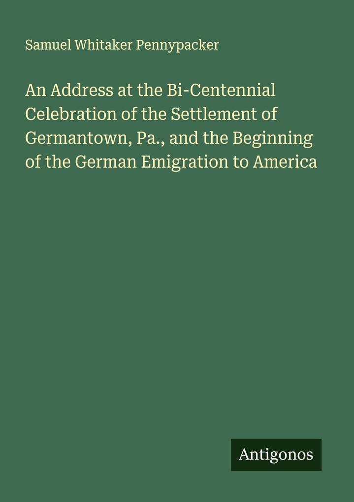 An Address at the Bi-Centennial Celebration of the Settlement of Germantown Pa. and the Beginning of the German Emigration to America