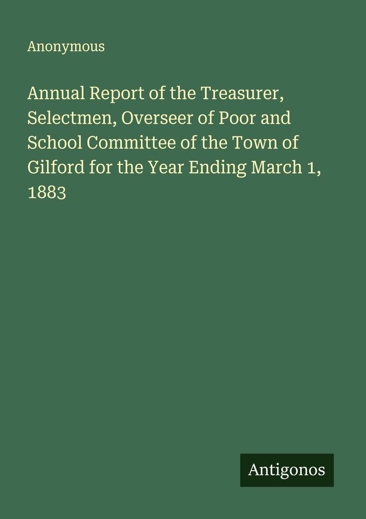 Annual Report of the Treasurer Selectmen Overseer of Poor and School Committee of the Town of Gilford for the Year Ending March 1 1883