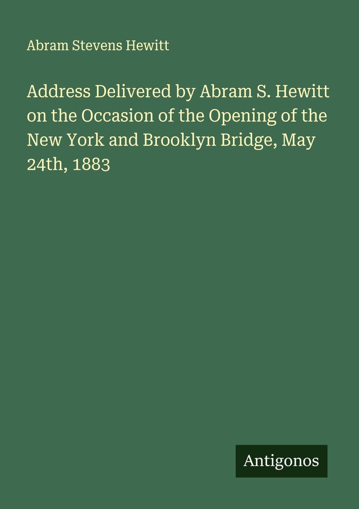 Address Delivered by Abram S. Hewitt on the Occasion of the Opening of the New York and Brooklyn Bridge May 24th 1883