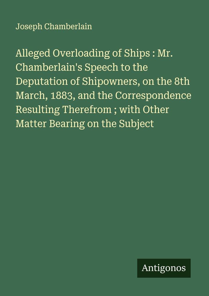 Alleged Overloading of Ships : Mr. Chamberlain's Speech to the Deputation of Shipowners on the 8th March 1883 and the Correspondence Resulting Therefrom ; with Other Matter Bearing on the Subject