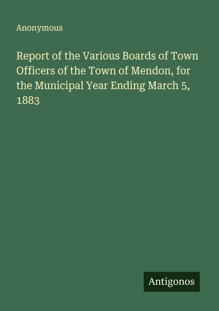 Report of the Various Boards of Town Officers of the Town of Mendon for the Municipal Year Ending March 5 1883