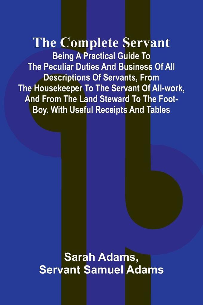 The Complete Servant; Being a practical guide to the peculiar duties and business of all descriptions of servants from the housekeeper to the servant of all-work and from the land steward to the foot-boy. With useful receipts and tables