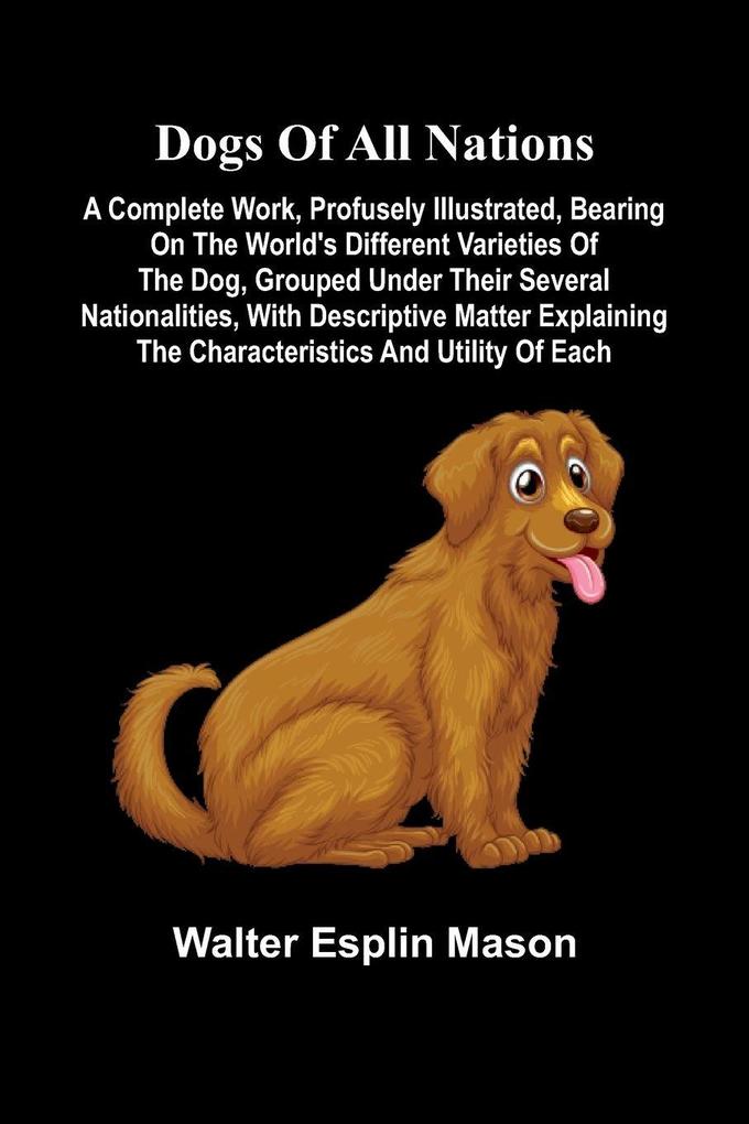 Dogs of all nations; A complete work profusely illustrated bearing on the world's different varieties of the dog grouped under their several nationalities with descriptive matter explaining the characteristics and utility of each