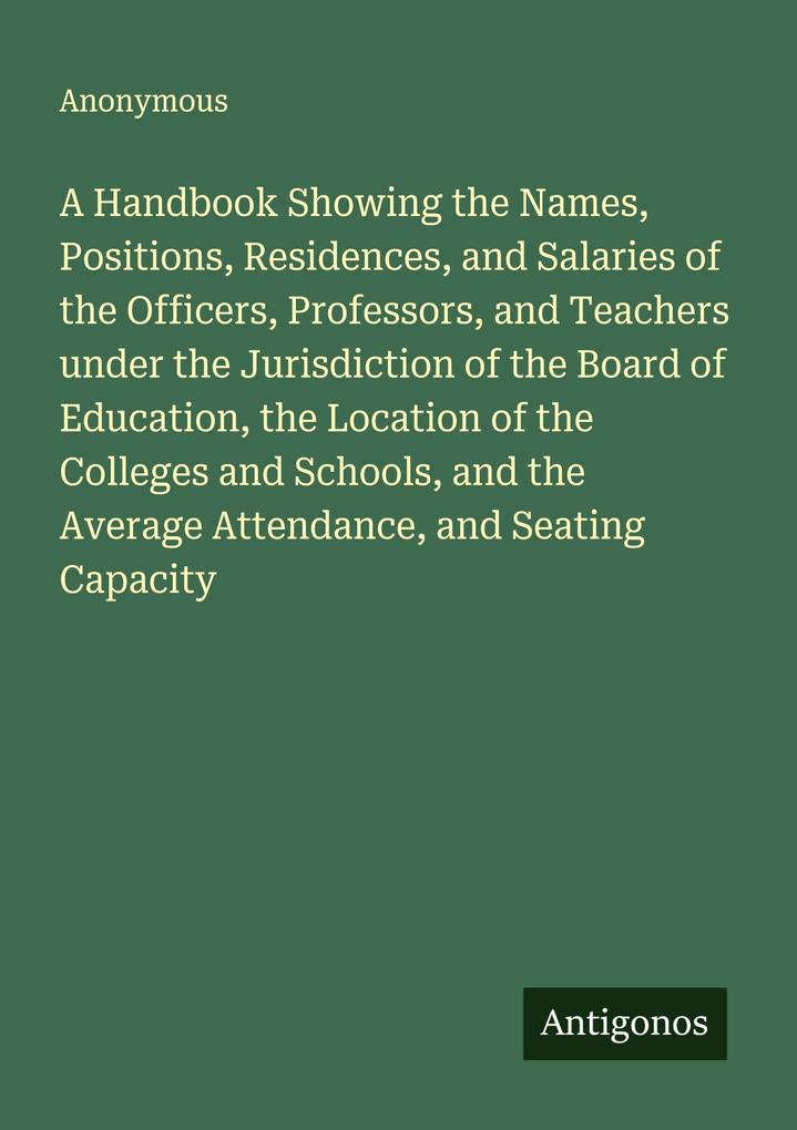 A Handbook Showing the Names Positions Residences and Salaries of the Officers Professors and Teachers under the Jurisdiction of the Board of Education the Location of the Colleges and Schools and the Average Attendance and Seating Capacity