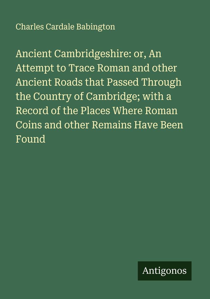 Ancient Cambridgeshire: or An Attempt to Trace Roman and other Ancient Roads that Passed Through the Country of Cambridge; with a Record of the Places Where Roman Coins and other Remains Have Been Found