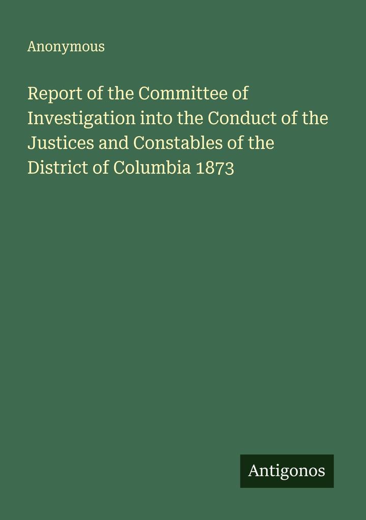 Report of the Committee of Investigation into the Conduct of the Justices and Constables of the District of Columbia 1873