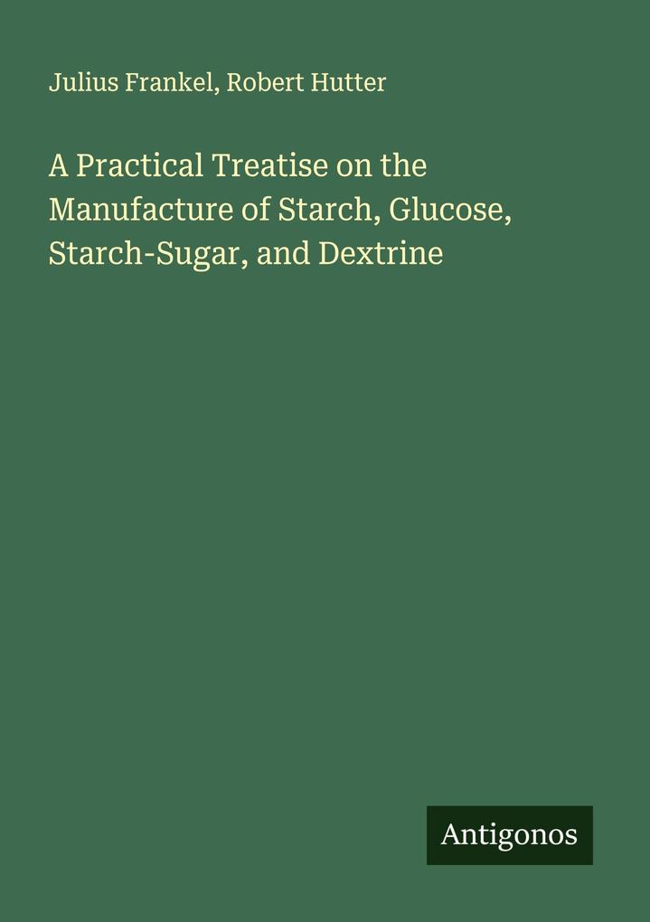 A Practical Treatise on the Manufacture of Starch Glucose Starch-Sugar and Dextrine