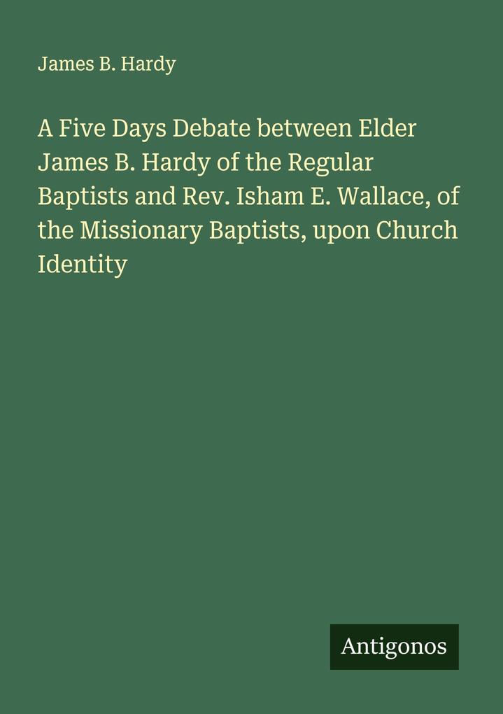 A Five Days Debate between Elder James B. Hardy of the Regular Baptists and Rev. Isham E. Wallace of the Missionary Baptists upon Church Identity