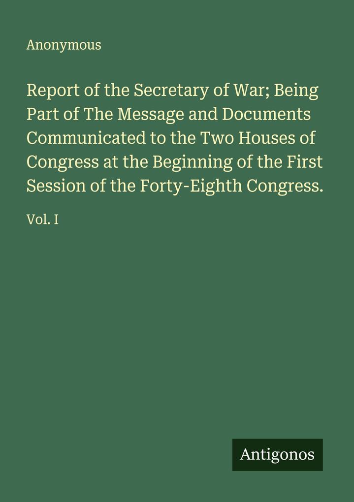 Report of the Secretary of War; Being Part of The Message and Documents Communicated to the Two Houses of Congress at the Beginning of the First Session of the Forty-Eighth Congress.