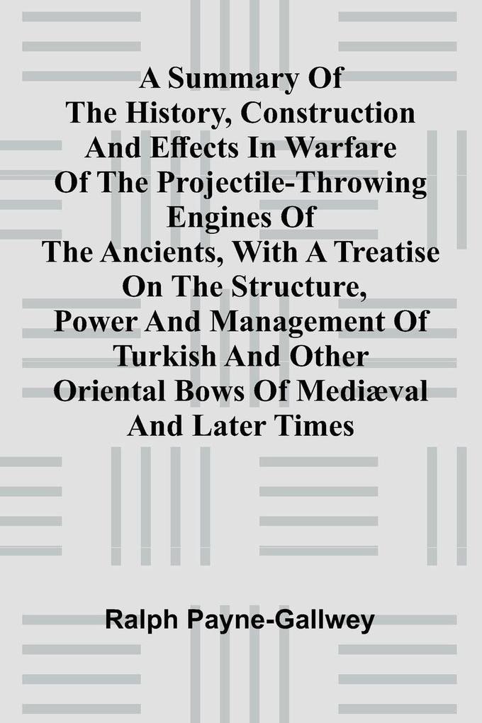 A summary of the history construction and effects in warfare of the projectile-throwing engines of the ancients with a treatise on the structure power and management of Turkish and other Oriental bows of medi val and later times