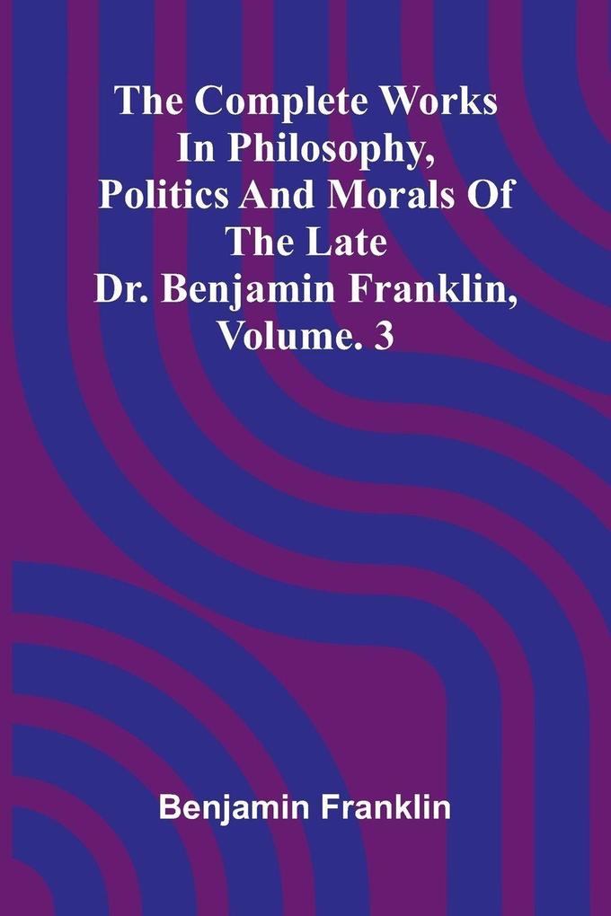 The Complete Works in Philosophy Politics and Morals of the late Dr. Benjamin Franklin Vol. 3