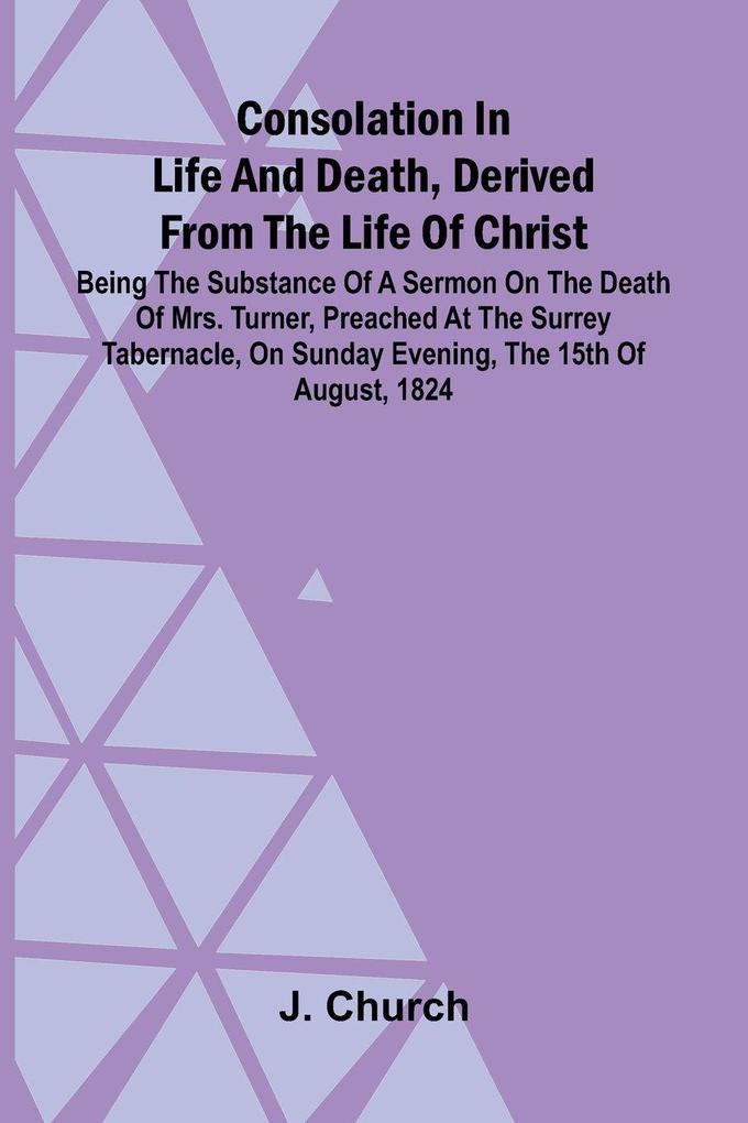 Consolation in Life and Death Derived from the Life of Christ; Being the substance of a sermon on the death of Mrs. Turner preached at the Surrey Tabernacle on Sunday evening the 15th of August 1824