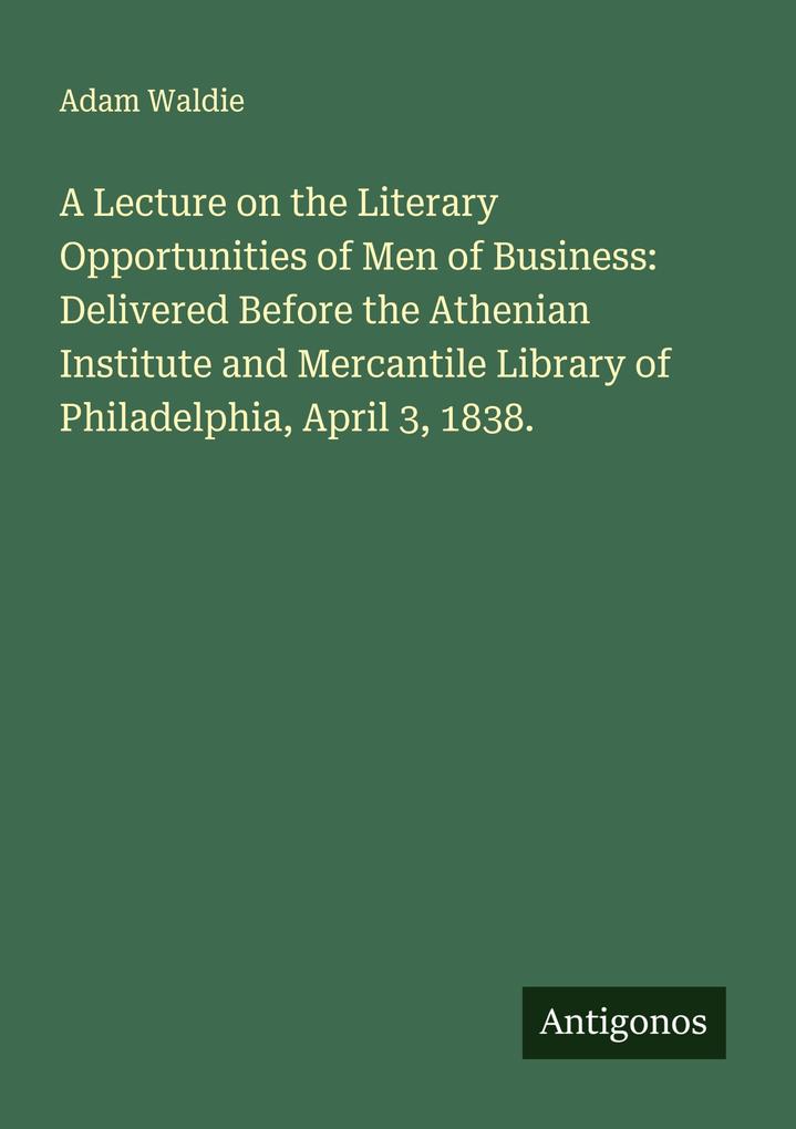 A Lecture on the Literary Opportunities of Men of Business: Delivered Before the Athenian Institute and Mercantile Library of Philadelphia April 3 1838.