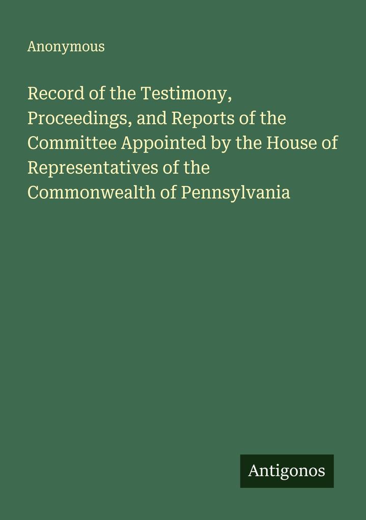 Record of the Testimony Proceedings and Reports of the Committee Appointed by the House of Representatives of the Commonwealth of Pennsylvania